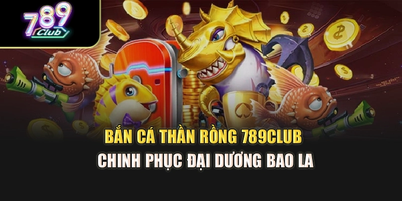 Bắn Cá Thần Rồng 789Club – Chinh Phục Đại Dương Bao La